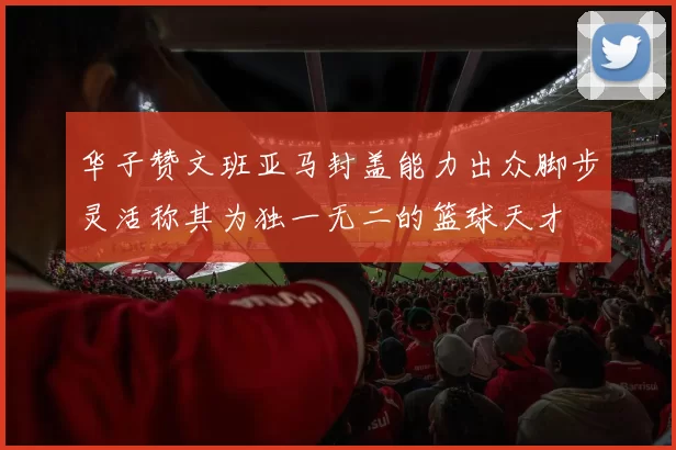 华子赞文班亚马封盖能力出众脚步灵活称其为独一无二的篮球天才