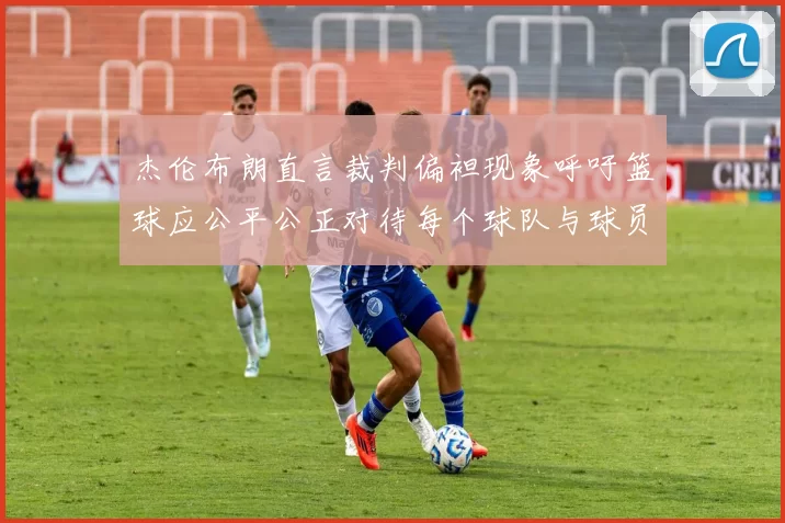 杰伦布朗直言裁判偏袒现象呼吁篮球应公平公正对待每个球队与球员