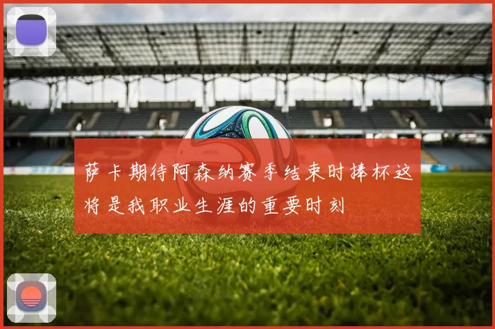 萨卡期待阿森纳赛季结束时捧杯这将是我职业生涯的重要时刻