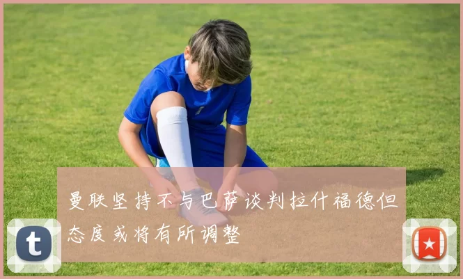 曼联坚持不与巴萨谈判拉什福德但态度或将有所调整