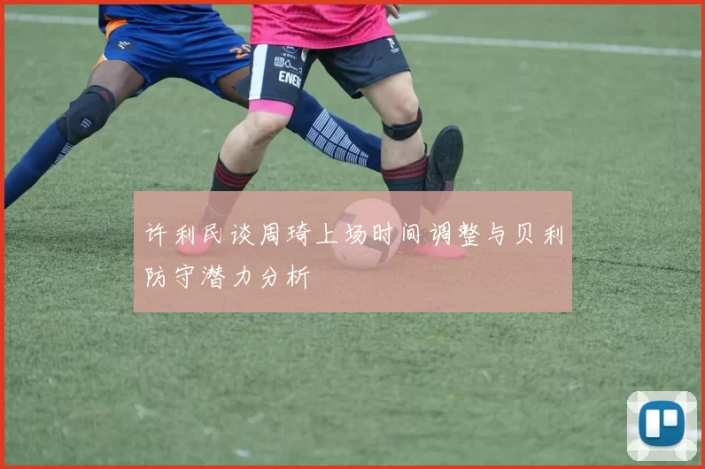 许利民谈周琦上场时间调整与贝利防守潜力分析