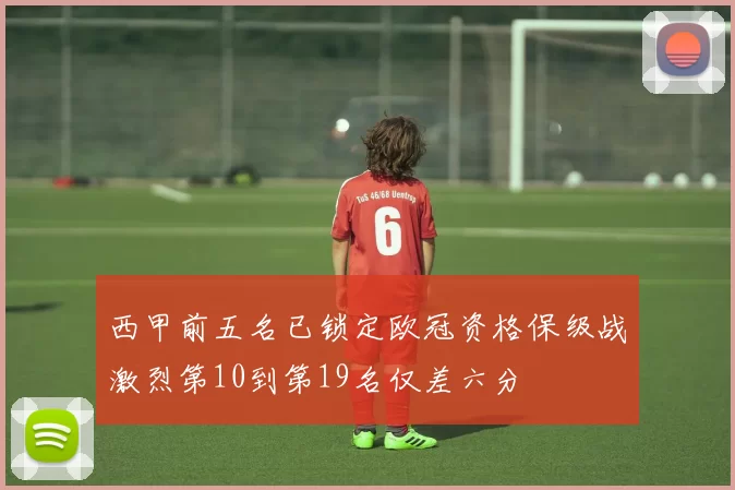 西甲前五名已锁定欧冠资格保级战激烈第10到第19名仅差六分