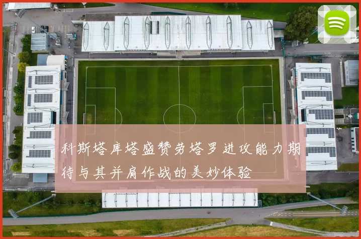 科斯塔库塔盛赞劳塔罗进攻能力期待与其并肩作战的美妙体验