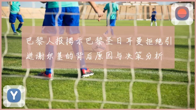 巴黎人报揭示巴黎圣日耳曼拒绝引进谢尔基的背后原因与决策分析