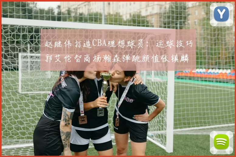 赵继伟打造CBA理想球员：运球技巧郭艾伦智商杨瀚森弹跳颜值张镇麟完美结合