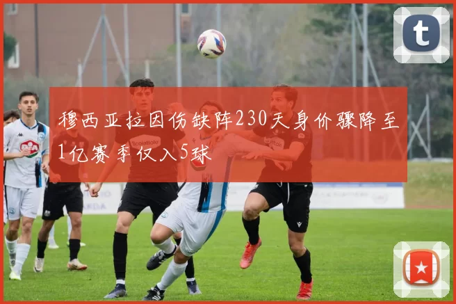 穆西亚拉因伤缺阵230天身价骤降至1亿赛季仅入5球