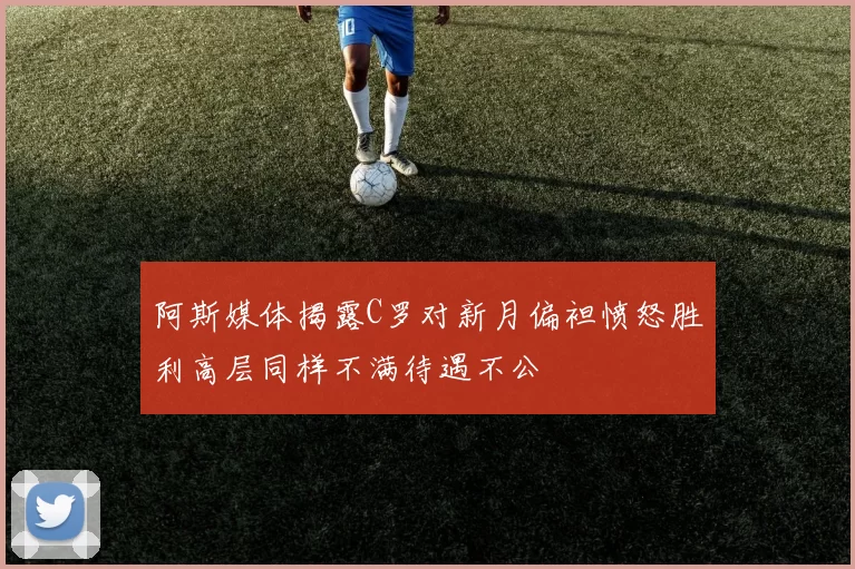 阿斯媒体揭露C罗对新月偏袒愤怒胜利高层同样不满待遇不公