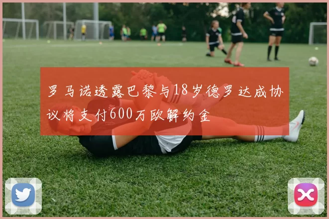 罗马诺透露巴黎与18岁德罗达成协议将支付600万欧解约金